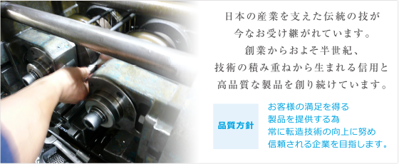 日本の産業を支えた伝統の技が
今なお受け継がれています。
創業からおよそ半世紀、技術の積み重ねから生まれる
信用と高品質な製品を創り続けています。